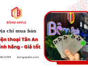 Địa chỉ mua bán điện thoại Tân An, Long An uy tín hàng đầu